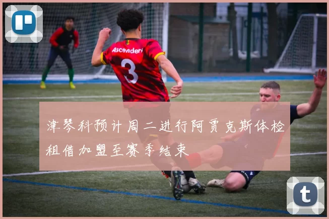 津琴科预计周二进行阿贾克斯体检租借加盟至赛季结束