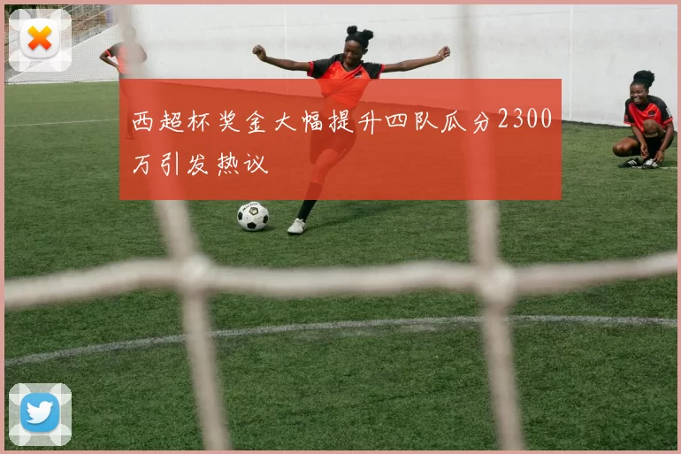 西超杯奖金大幅提升四队瓜分2300万引发热议