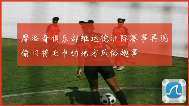 摩洛哥俱乐部维达德洲际赛事再现偷门将毛巾的地方风俗趣事