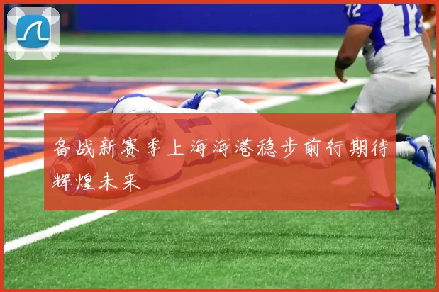 备战新赛季上海海港稳步前行期待辉煌未来
