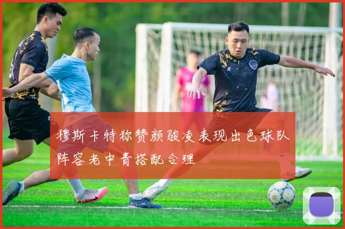 穆斯卡特称赞颜骏凌表现出色球队阵容老中青搭配合理