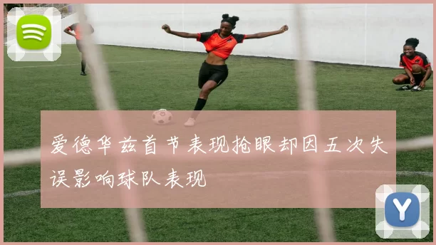 爱德华兹首节表现抢眼却因五次失误影响球队表现