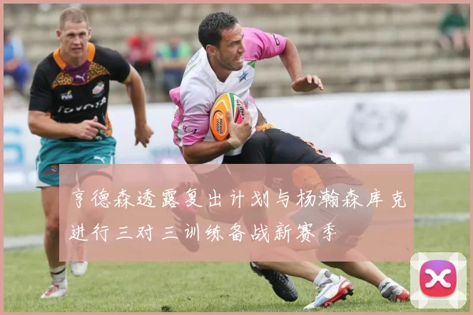 亨德森透露复出计划与杨瀚森库克进行三对三训练备战新赛季