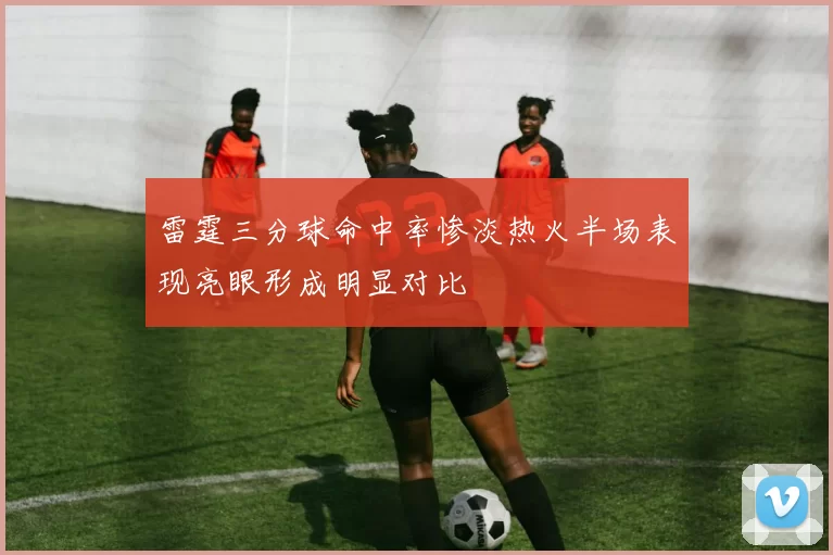 雷霆三分球命中率惨淡热火半场表现亮眼形成明显对比