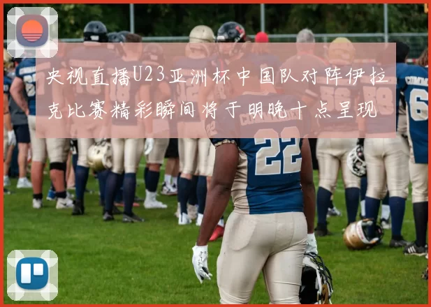 央视直播U23亚洲杯中国队对阵伊拉克比赛精彩瞬间将于明晚十点呈现